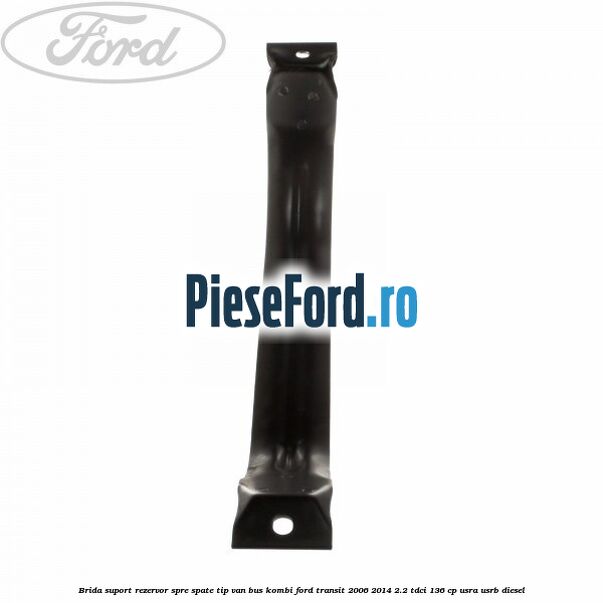 Brida suport rezervor spre spate tip VAN BUS KOMBI Ford Transit 2006-2014 2.2 TDCi 136 cp USRA, USRB diesel