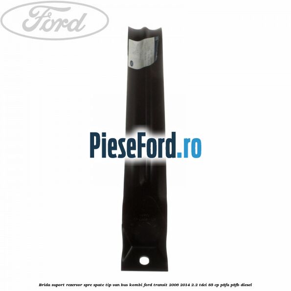 Brida suport rezervor spre spate tip VAN BUS KOMBI Ford Transit 2006-2014 2.2 TDCi 85 cp P8FA, P8FB diesel