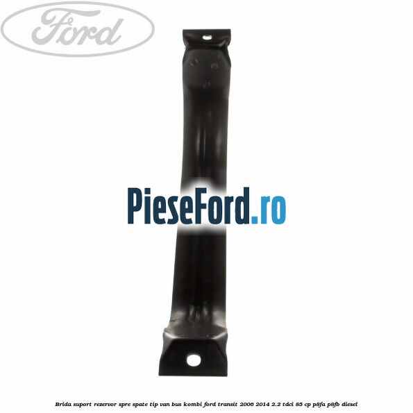 Brida suport rezervor spre spate tip VAN BUS KOMBI Ford Transit 2006-2014 2.2 TDCi 85 cp P8FA, P8FB diesel