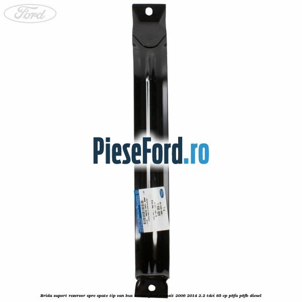 Brida suport rezervor spre spate tip VAN BUS KOMBI Ford Transit 2006-2014 2.2 TDCi 85 cp P8FA, P8FB diesel