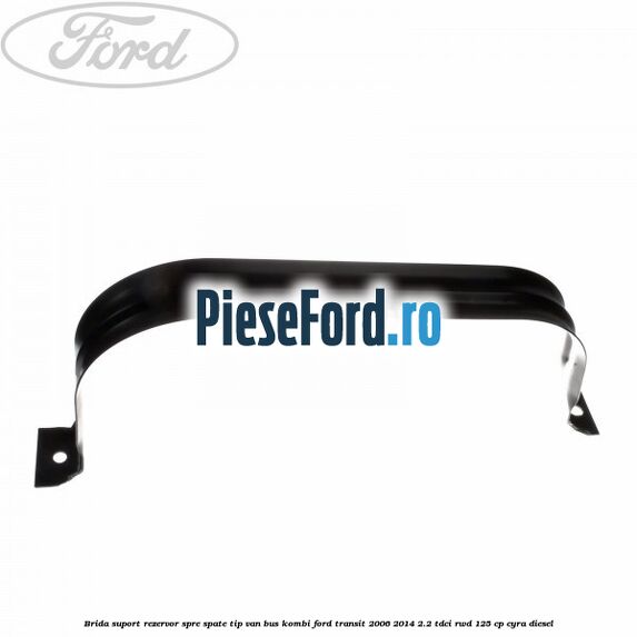 Brida suport rezervor spre spate tip VAN BUS KOMBI Ford Transit 2006-2014 2.2 TDCi RWD 125 cp CYRA diesel