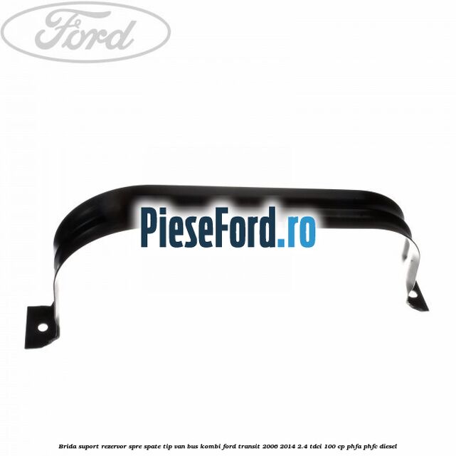 Brida suport rezervor spre spate tip VAN BUS KOMBI Ford Transit 2006-2014 2.4 TDCi 100 cp Brida suport rezervor spre spate tip VAN BUS KOMBI Ford Transit 2006-2014 2.4 TDCi 100 cp PHFA, PHFC diesel