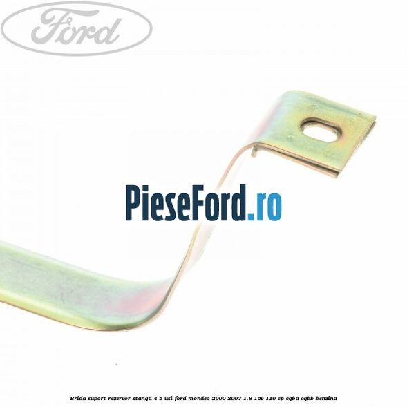 Brida suport rezervor stanga 4/5 usi Ford Mondeo 2000-2007 1.8 16V 110 cp CGBA, CGBB benzina