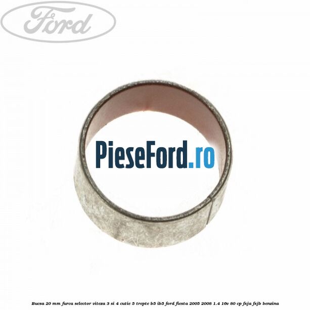Bucsa 20 mm furca selector viteza 3 si 4 cutie 5 trepte B5/IB5 Ford Fiesta 2005-2008 1.4 16V 80 cp Bucsa 20 mm furca selector viteza 3 si 4 cutie 5 trepte B5/IB5 Ford Fiesta 2005-2008 1.4 16V 80 cp FXJA, FXJB benzina