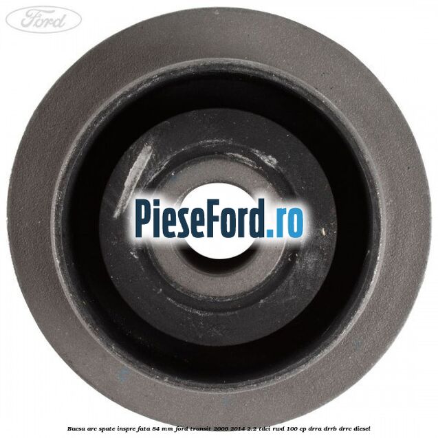 Bucsa arc spate inspre fata 84 mm Ford Transit 2006-2014 2.2 TDCi RWD 100 cp DRRA, DRRB, DRRC diesel
