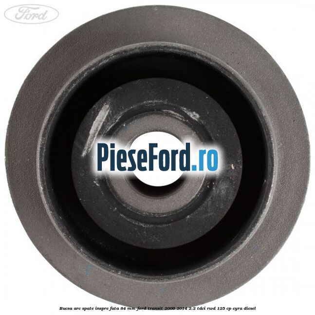 Bucsa arc spate inspre fata 84 mm Ford Transit 2006-2014 2.2 TDCi RWD 125 cp CYRA diesel