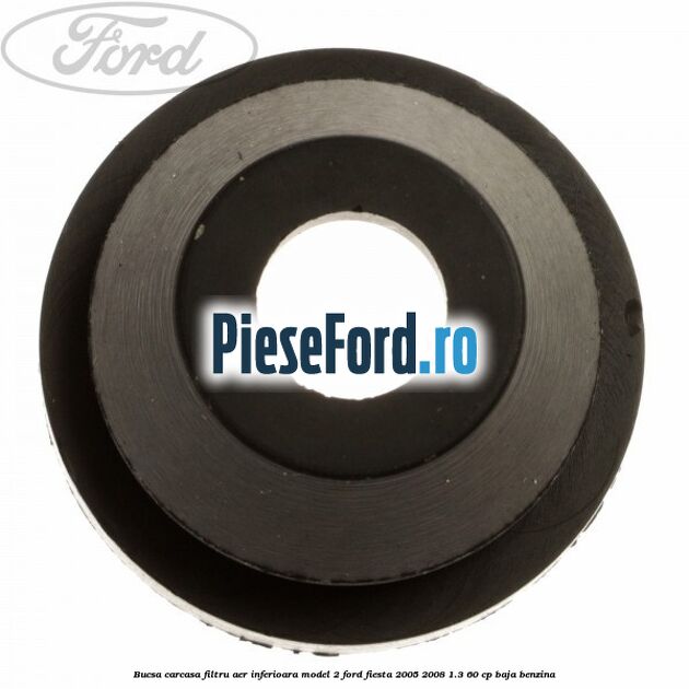 Bucsa carcasa filtru aer inferioara model 2 Ford Fiesta 2005-2008 1.3 60 cp Bucsa carcasa filtru aer inferioara model 2 Ford Fiesta 2005-2008 1.3 60 cp BAJA benzina