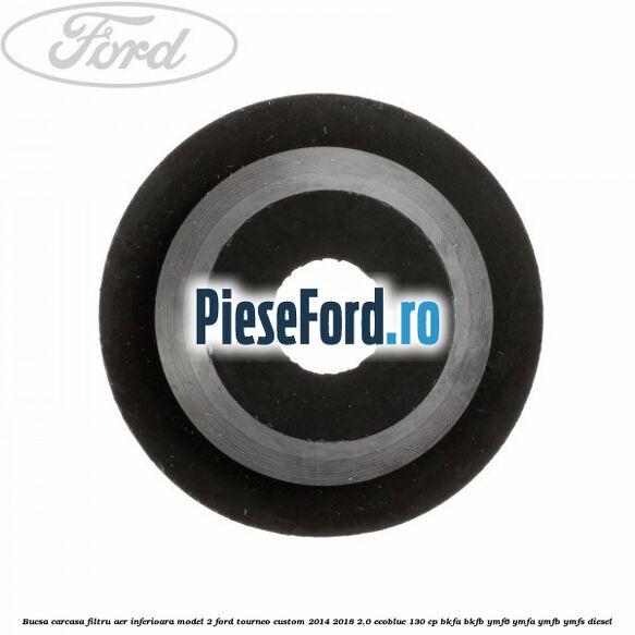 Bucsa carcasa filtru aer inferioara model 2 Ford Tourneo Custom 2014-2018 2.0 EcoBlue 130 cp Bucsa carcasa filtru aer inferioara model 2 Ford Tourneo Custom 2014-2018 2.0 EcoBlue 130 cp BKFA, BKFB, YMF6, YMFA, YMFB, YMFS diesel