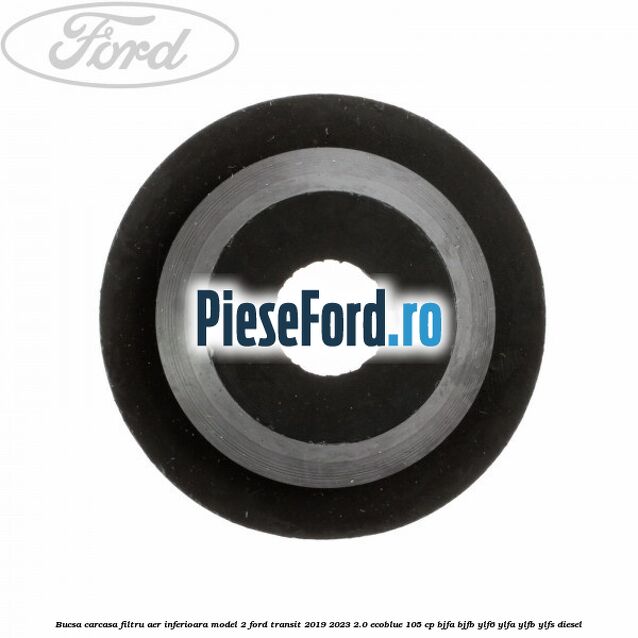 Bucsa carcasa filtru aer inferioara model 2 Ford Transit 2019-2023 2.0 EcoBlue 105 cp Bucsa carcasa filtru aer inferioara model 2 Ford Transit 2019-2023 2.0 EcoBlue 105 cp BJFA, BJFB, YLF6, YLFA, YLFB, YLFS diesel