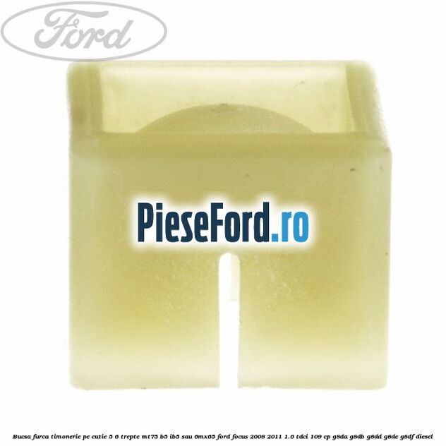 Bucsa furca timonerie pe cutie 5/6 trepte MT75, B5/IB5 sau 6MX65 Ford Focus 2008-2011 1.6 TDCi 109 cp Bucsa furca timonerie pe cutie 5/6 trepte MT75, B5/IB5 sau 6MX65 Ford Focus 2008-2011 1.6 TDCi 109 cp G8DA, G8DB, G8DD, G8DE, G8DF diesel
