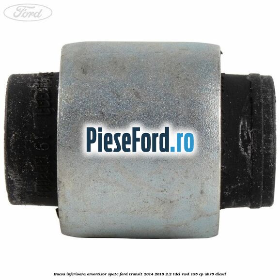 Bucsa inferioara amortizor spate Ford Transit 2014-2018 2.2 TDCi RWD 135 cp Bucsa inferioara amortizor spate Ford Transit 2014-2018 2.2 TDCi RWD 135 cp UHR5 diesel