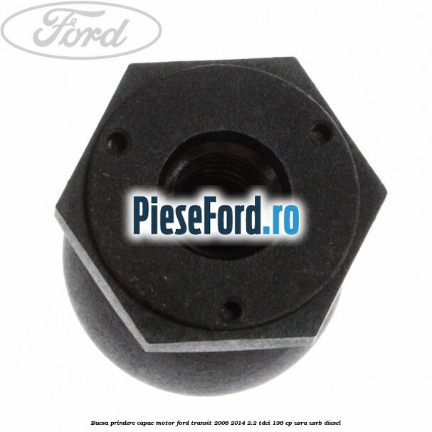 Bucsa prindere capac motor Ford Transit 2006-2014 2.2 TDCi 136 cp USRA, USRB diesel