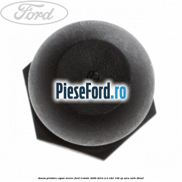 Bucsa prindere capac motor Ford Transit 2006-2014 2.2 TDCi 136 cp USRA, USRB diesel