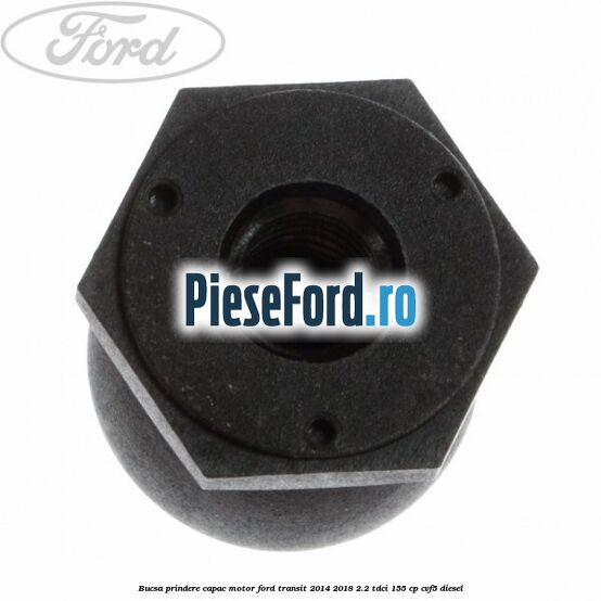 Bucsa prindere capac motor Ford Transit 2014-2018 2.2 TDCi 155 cp CVF5 diesel
