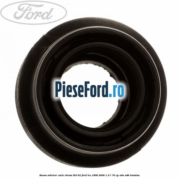 Bucsa selector cutie viteza IB5/B5 Ford Ka 1996-2008 1.3 i 70 cp Bucsa selector cutie viteza IB5/B5 Ford Ka 1996-2008 1.3 i 70 cp A9A, A9B benzina