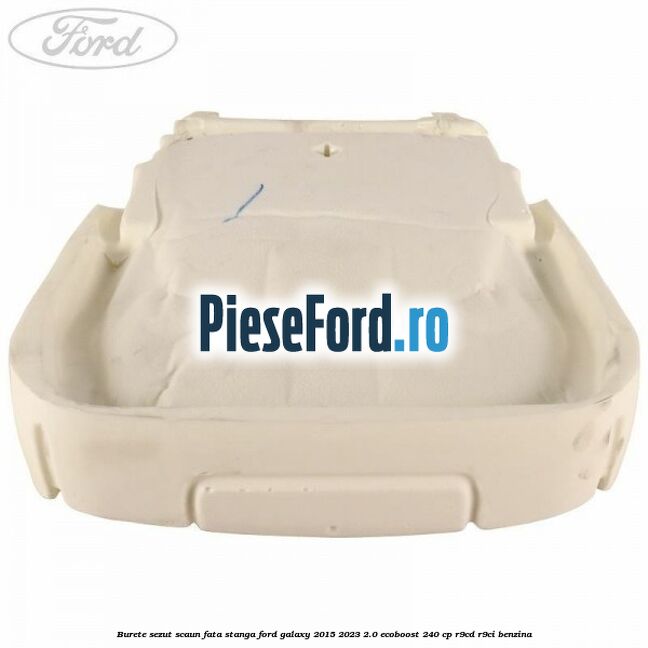 Burete sezut scaun fata stanga Ford Galaxy 2015-2023 2.0 EcoBoost 240 cp Burete sezut scaun fata stanga Ford Galaxy 2015-2023 2.0 EcoBoost 240 cp R9CD, R9CI benzina
