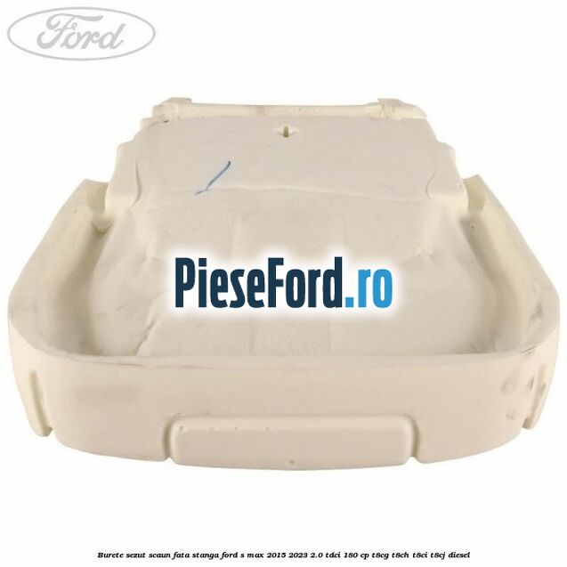 Burete sezut scaun fata stanga Ford S-Max 2015-2023 2.0 TDCi 180 cp Burete sezut scaun fata stanga Ford S-Max 2015-2023 2.0 TDCi 180 cp T8CG, T8CH, T8CI, T8CJ diesel