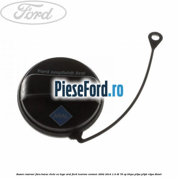 Buson rezervor, fara butuc cheie cu logo Aral Ford Tourneo Connect 2002-2014 1.8 Di 75 cp BHPA, P7PA, P7PB, R2PA diesel