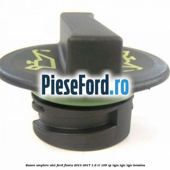 Buson umplere ulei Ford Fiesta 2013-2017 1.6 Ti 105 cp Buson umplere ulei Ford Fiesta 2013-2017 1.6 Ti 105 cp IQJA, IQJC, IQJE benzina