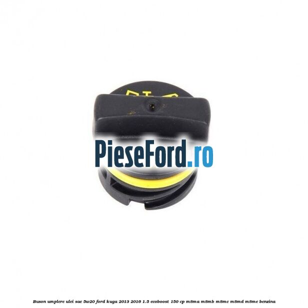Buson umplere ulei SAE 5W20 Ford Kuga 2013-2016 1.5 EcoBoost 150 cp Buson umplere ulei SAE 5W20 Ford Kuga 2013-2016 1.5 EcoBoost 150 cp M8MA, M8MB, M8MC, M8MD, M8ME benzina