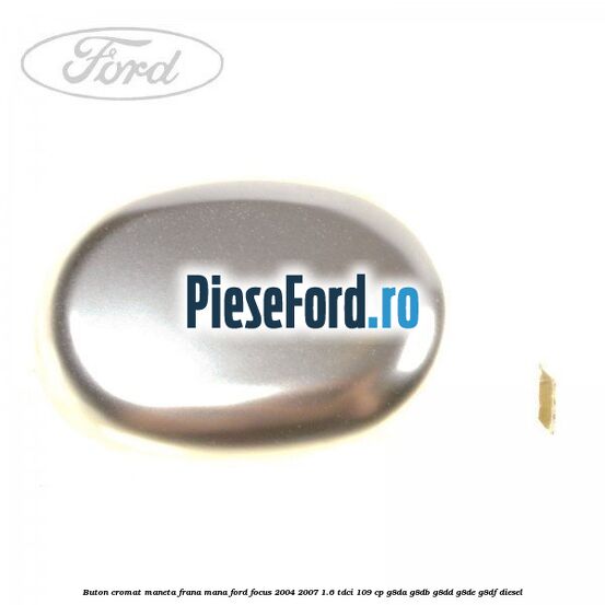 Buton cromat maneta frana mana Ford Focus 2004-2007 1.6 TDCi 109 cp Buton cromat maneta frana mana Ford Focus 2004-2007 1.6 TDCi 109 cp G8DA, G8DB, G8DD, G8DE, G8DF diesel