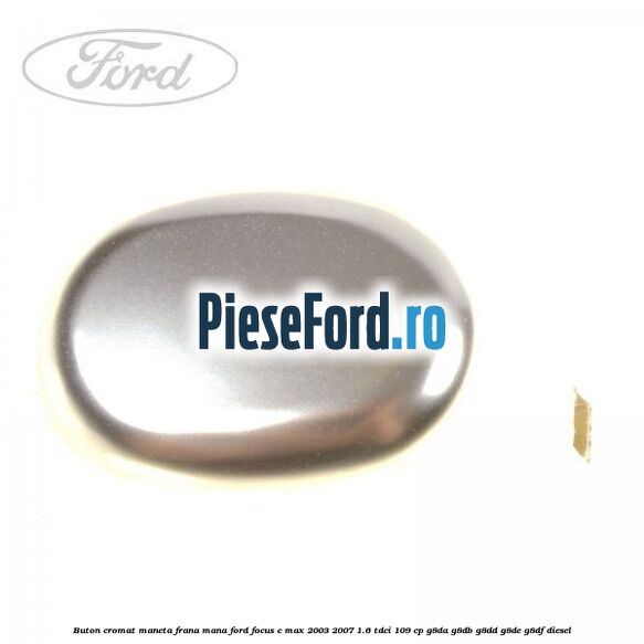 Buton cromat maneta frana mana Ford Focus C-Max 2003-2007 1.6 TDCi 109 cp G8DA, G8DB, G8DD, G8DE, G8DF diesel