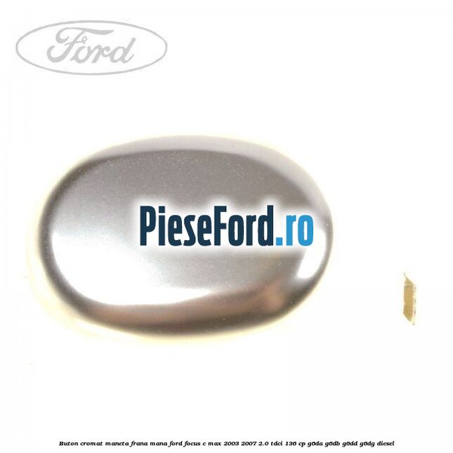 Buton cromat maneta frana mana Ford Focus C-Max 2003-2007 2.0 TDCi 136 cp G6DA, G6DB, G6DD, G6DG diesel