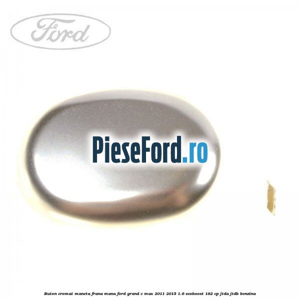 Buton cromat maneta frana mana Ford Grand C-Max 2011-2015 1.6 EcoBoost 182 cp JTDA, JTDB benzina