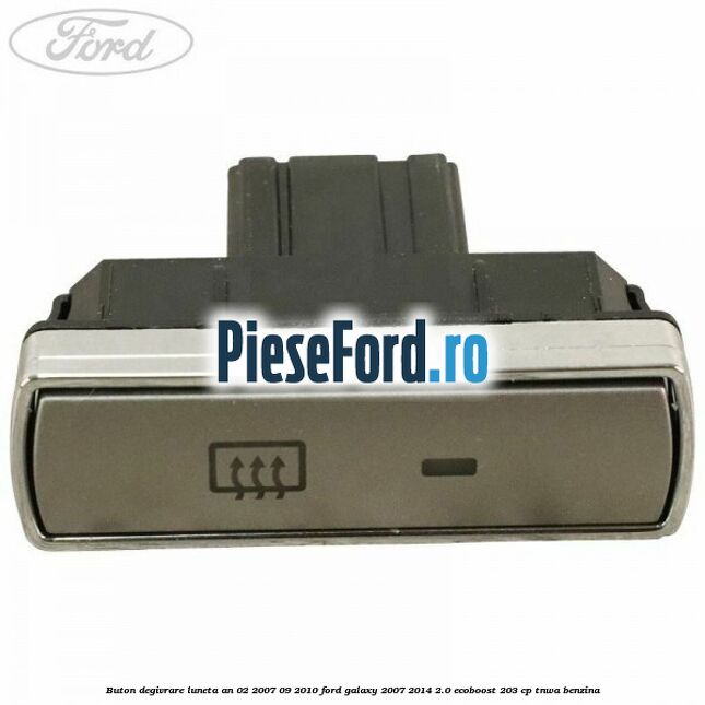 Buton degivrare luneta an 02/2007-09/2010 Ford Galaxy 2007-2014 2.0 EcoBoost 203 cp TNWA benzina