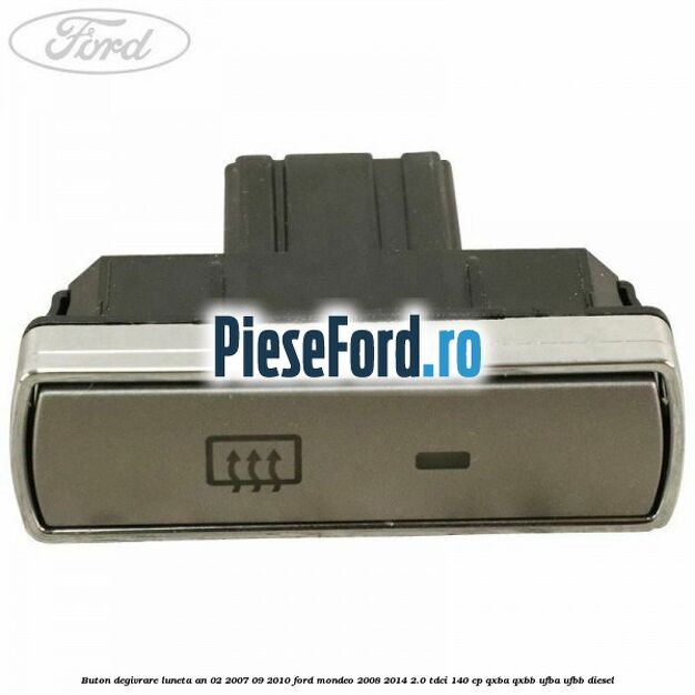 Buton degivrare luneta an 02/2007-09/2010 Ford Mondeo 2008-2014 2.0 TDCi 140 cp QXBA, QXBB, UFBA, UFBB diesel