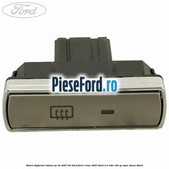 Buton degivrare luneta an 02/2007-09/2010 Ford S-Max 2007-2014 2.0 TDCi 136 cp AZWC, UKWA diesel
