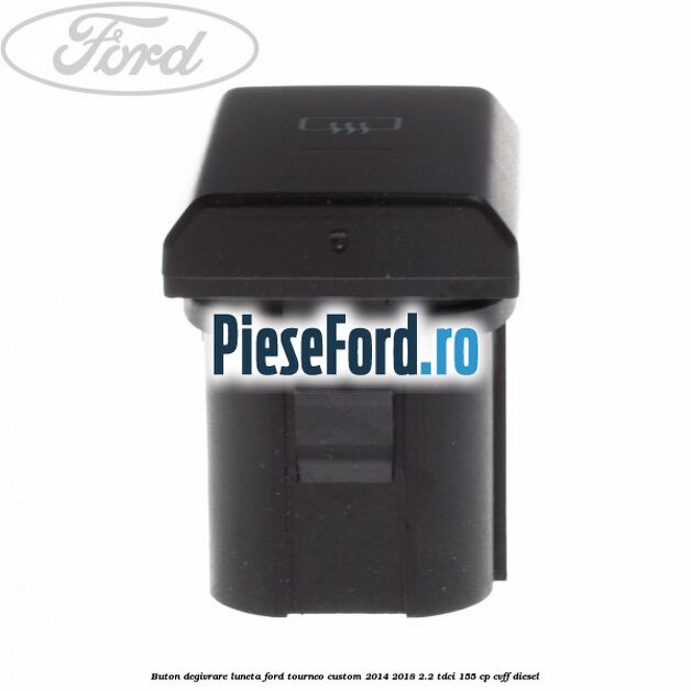 Buton degivrare luneta Ford Tourneo Custom 2014-2018 2.2 TDCi 155 cp Buton degivrare luneta Ford Tourneo Custom 2014-2018 2.2 TDCi 155 cp CVFF diesel