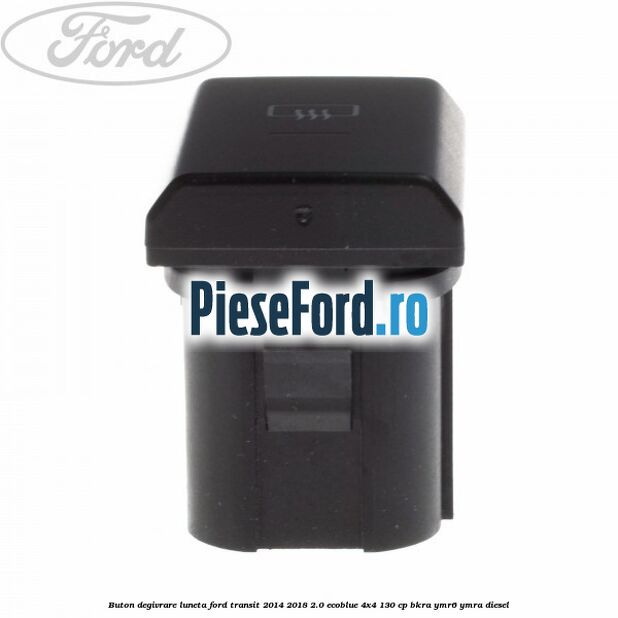 Buton degivrare luneta Ford Transit 2014-2018 2.0 EcoBlue 4x4 130 cp BKRA, YMR6, YMRA diesel