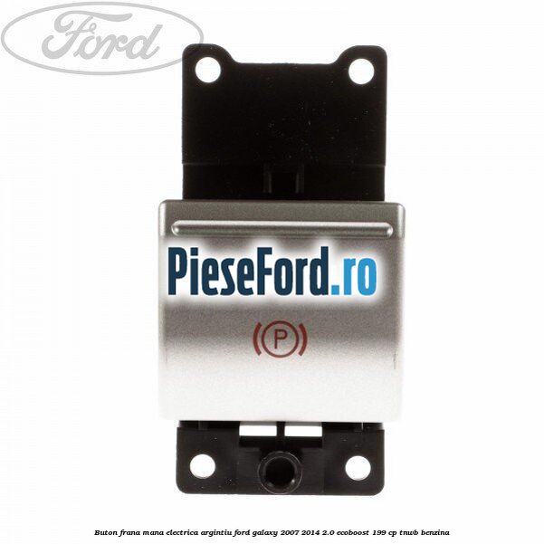 Buton frana mana electrica argintiu Ford Galaxy 2007-2014 2.0 EcoBoost 199 cp TNWB benzina