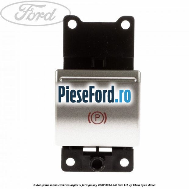Buton frana mana electrica argintiu Ford Galaxy 2007-2014 2.0 TDCi 115 cp KLWA, TYWA diesel