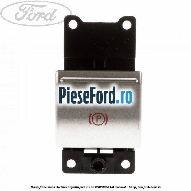 Buton frana mana electrica argintiu Ford S-Max 2007-2014 1.6 EcoBoost 160 cp JTWA, JTWB benzina