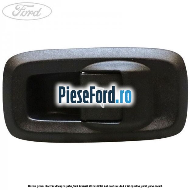 Buton geam electric dreapta fata Ford Transit 2014-2018 2.0 EcoBlue 4x4 170 cp BLRA, YNR6, YNRA diesel