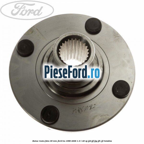 Butuc roata fata 39 mm Ford Ka 1996-2008 1.3 i 49 cp JJD, JJF, JJG, JJH, JJL benzina
