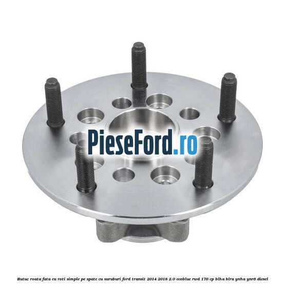 Butuc roata fata cu roti simple pe spate cu suruburi Ford Transit 2014-2018 2.0 EcoBlue RWD 170 cp BLHA, BLRA, YNHA, YNR6 diesel