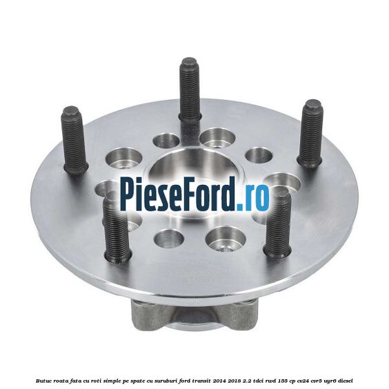 Butuc roata fata cu roti simple pe spate cu suruburi Ford Transit 2014-2018 2.2 TDCi RWD 155 cp CV24, CVR5, UYR6 diesel