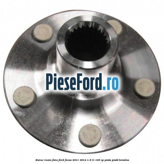 Butuc roata fata Ford Focus 2011-2014 1.6 Ti 125 cp Butuc roata fata Ford Focus 2011-2014 1.6 Ti 125 cp PNDA, PNDD benzina