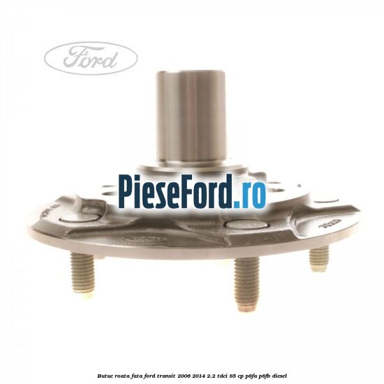 Butuc roata fata Ford Transit 2006-2014 2.2 TDCi 85 cp P8FA, P8FB diesel