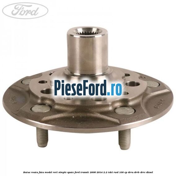Butuc roata fata model roti simple spate Ford Transit 2006-2014 2.2 TDCi RWD 100 cp DRRA, DRRB, DRRC diesel