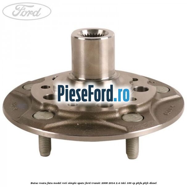 Butuc roata fata model roti simple spate Ford Transit 2006-2014 2.4 TDCi 100 cp PHFA, PHFC diesel