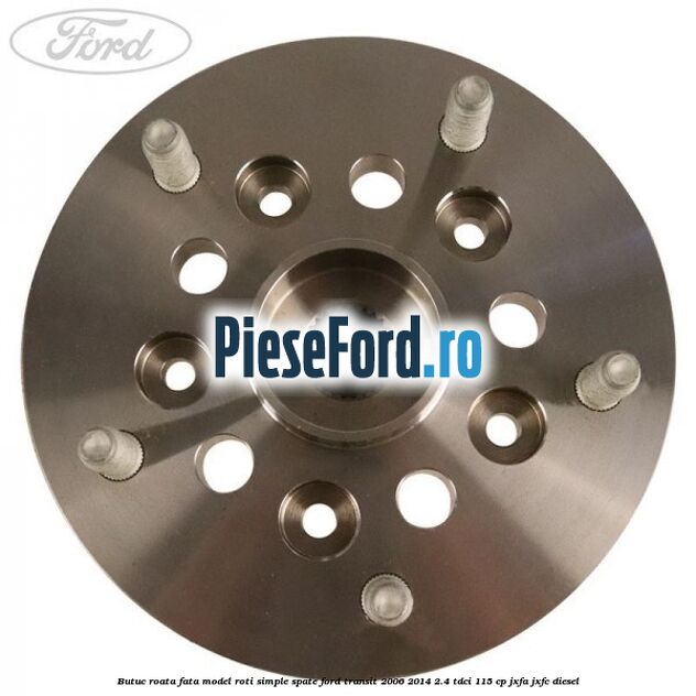Butuc roata fata model roti simple spate Ford Transit 2006-2014 2.4 TDCi 115 cp JXFA, JXFC diesel