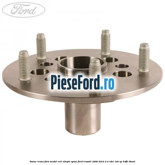 Butuc roata fata model roti simple spate Ford Transit 2006-2014 2.4 TDCi 140 cp H9FB diesel