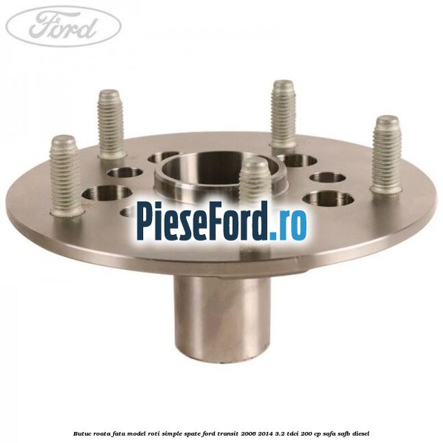 Butuc roata fata model roti simple spate Ford Transit 2006-2014 3.2 TDCi 200 cp SAFA, SAFB diesel
