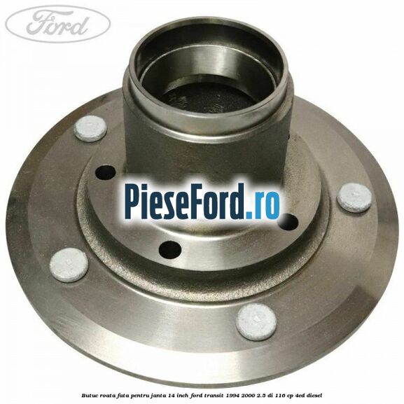 Butuc roata fata pentru janta 14 inch Ford Transit 1994-2000 2.5 DI 116 cp Butuc roata fata pentru janta 14 inch Ford Transit 1994-2000 2.5 DI 116 cp 4ED diesel