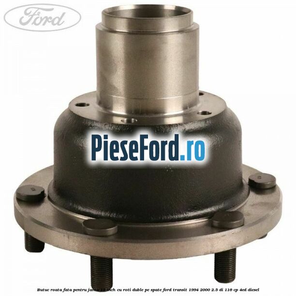 Butuc roata fata pentru janta 15 inch cu roti duble pe spate Ford Transit 1994-2000 2.5 DI 116 cp Butuc roata fata pentru janta 15 inch cu roti duble pe spate Ford Transit 1994-2000 2.5 DI 116 cp 4ED diesel
