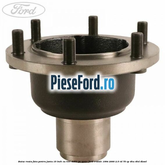 Butuc roata fata pentru janta 15 inch cu roti duble pe spate Ford Transit 1994-2000 2.5 TD 75 cp 4HA, 4HD diesel